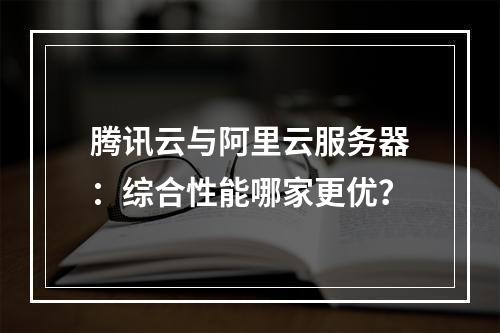 腾讯云与阿里云服务器：综合性能哪家更优？