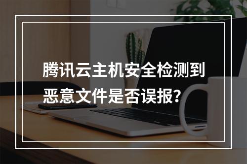腾讯云主机安全检测到恶意文件是否误报？