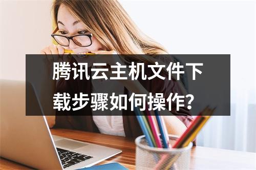 腾讯云主机文件下载步骤如何操作？