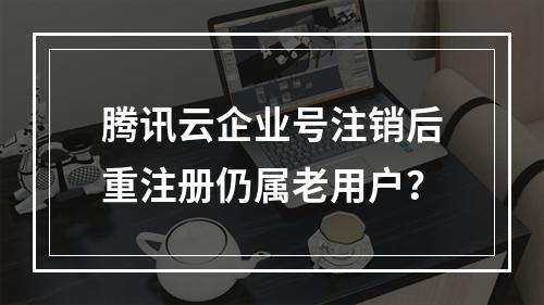 腾讯云企业号注销后重注册仍属老用户？