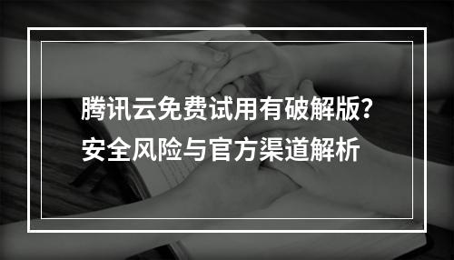 腾讯云免费试用有破解版？安全风险与官方渠道解析