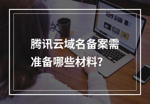 腾讯云域名备案需准备哪些材料？