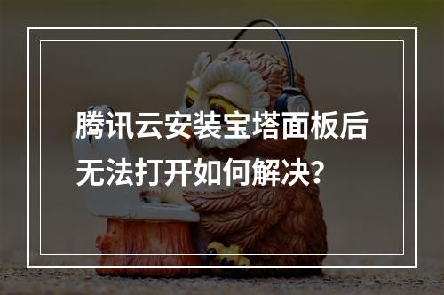 腾讯云安装宝塔面板后无法打开如何解决？