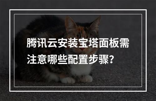 腾讯云安装宝塔面板需注意哪些配置步骤？