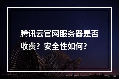 腾讯云官网服务器是否收费？安全性如何？