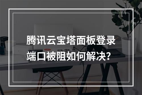 腾讯云宝塔面板登录端口被阻如何解决？