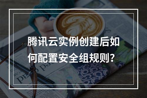 腾讯云实例创建后如何配置安全组规则？