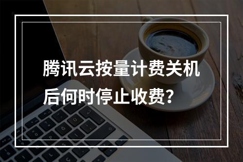腾讯云按量计费关机后何时停止收费？
