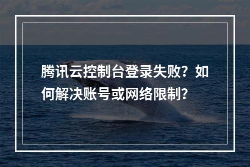 腾讯云控制台登录失败？如何解决账号或网络限制？