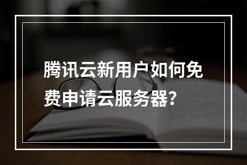 腾讯云新用户如何免费申请云服务器？