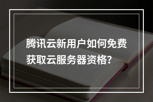 腾讯云新用户如何免费获取云服务器资格？