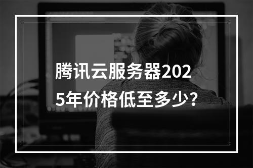 腾讯云服务器2025年价格低至多少？