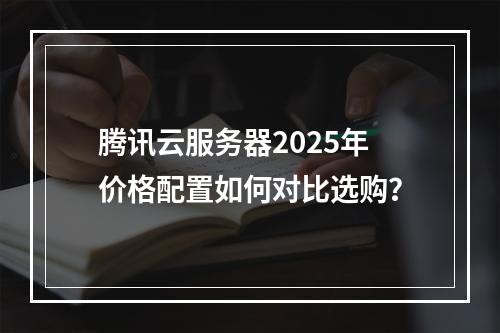 腾讯云服务器2025年价格配置如何对比选购？