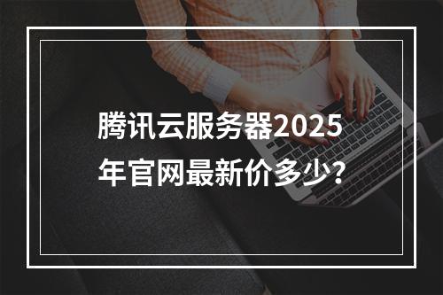 腾讯云服务器2025年官网最新价多少？