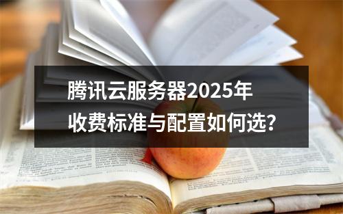腾讯云服务器2025年收费标准与配置如何选？