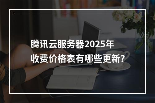 腾讯云服务器2025年收费价格表有哪些更新？