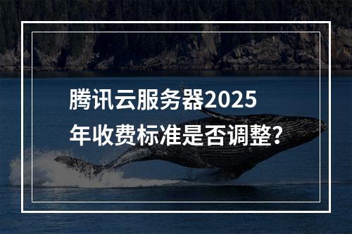 腾讯云服务器2025年收费标准是否调整？