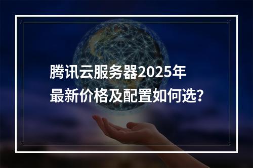 腾讯云服务器2025年最新价格及配置如何选？