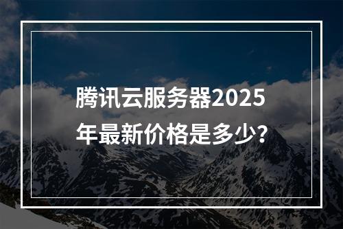 腾讯云服务器2025年最新价格是多少？