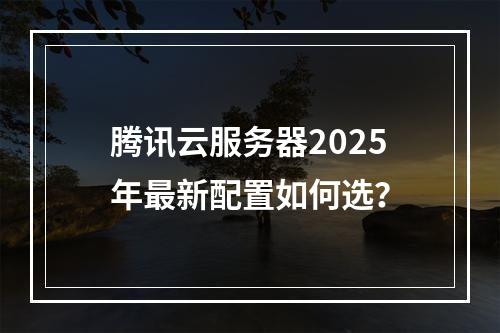 腾讯云服务器2025年最新配置如何选？