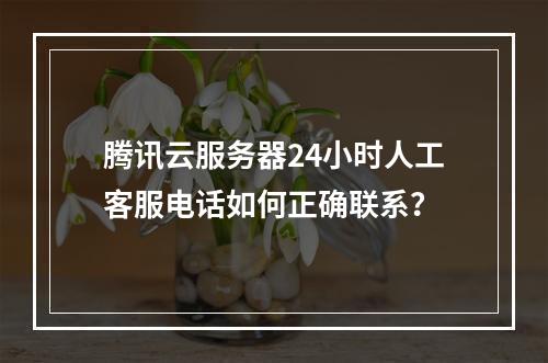 腾讯云服务器24小时人工客服电话如何正确联系？