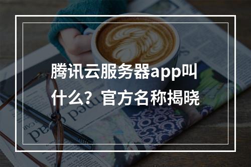 腾讯云服务器app叫什么？官方名称揭晓