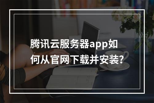 腾讯云服务器app如何从官网下载并安装？