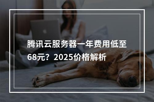 腾讯云服务器一年费用低至68元？2025价格解析