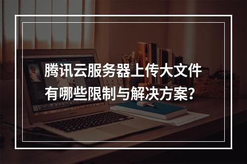 腾讯云服务器上传大文件有哪些限制与解决方案？
