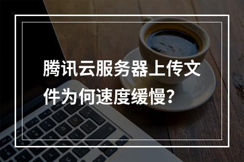 腾讯云服务器上传文件为何速度缓慢？