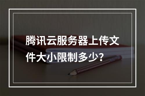 腾讯云服务器上传文件大小限制多少？