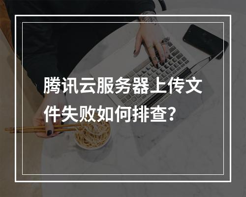 腾讯云服务器上传文件失败如何排查？