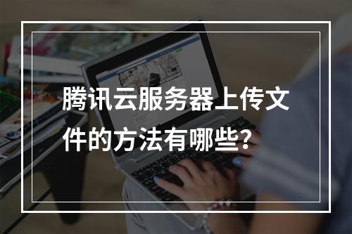 腾讯云服务器上传文件的方法有哪些？