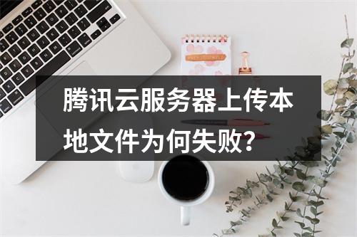 腾讯云服务器上传本地文件为何失败？