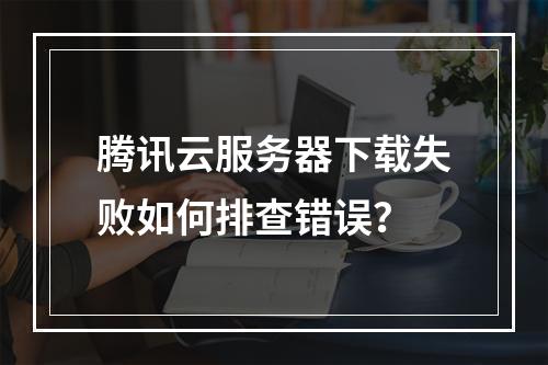 腾讯云服务器下载失败如何排查错误？