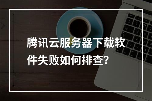 腾讯云服务器下载软件失败如何排查？