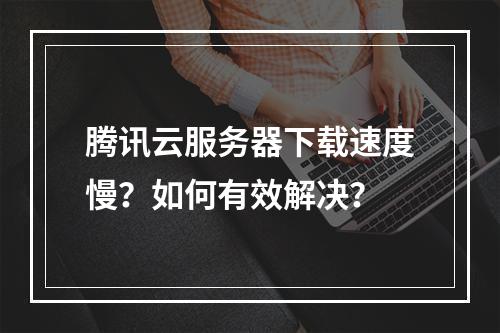 腾讯云服务器下载速度慢？如何有效解决？