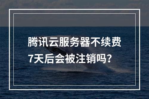 腾讯云服务器不续费7天后会被注销吗？