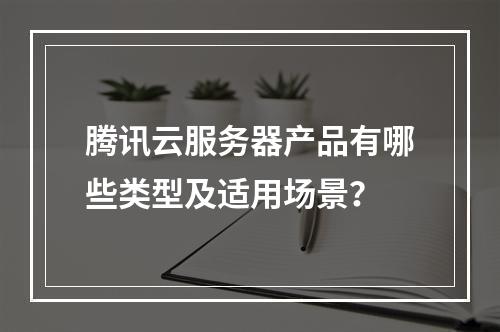 腾讯云服务器产品有哪些类型及适用场景？