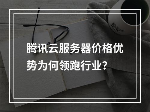 腾讯云服务器价格优势为何领跑行业？