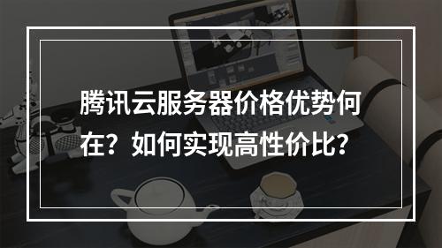 腾讯云服务器价格优势何在？如何实现高性价比？