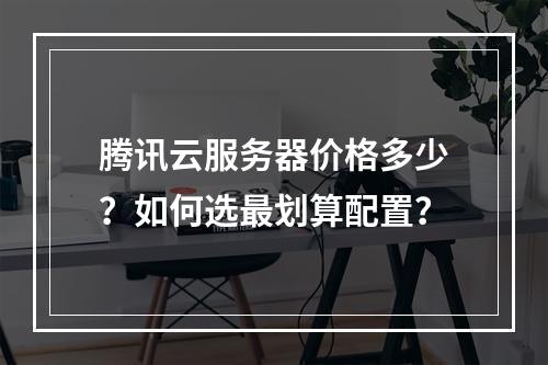 腾讯云服务器价格多少？如何选最划算配置？
