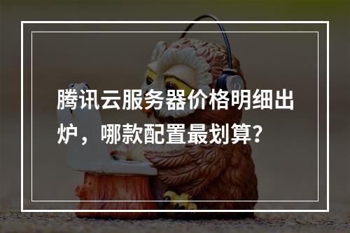 腾讯云服务器价格明细出炉，哪款配置最划算？