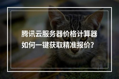 腾讯云服务器价格计算器如何一键获取精准报价？