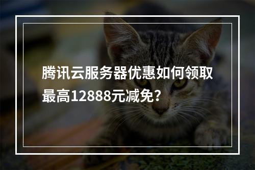 腾讯云服务器优惠如何领取最高12888元减免？