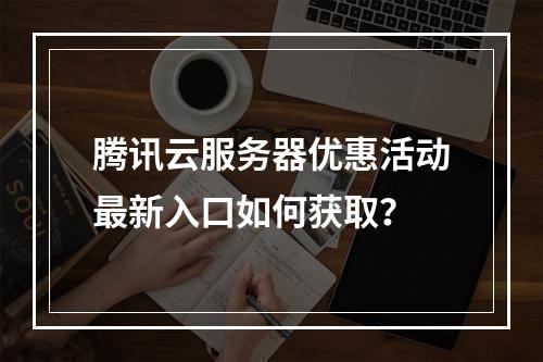腾讯云服务器优惠活动最新入口如何获取？