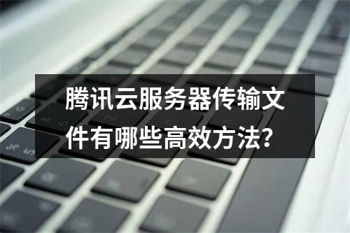 腾讯云服务器传输文件有哪些高效方法？