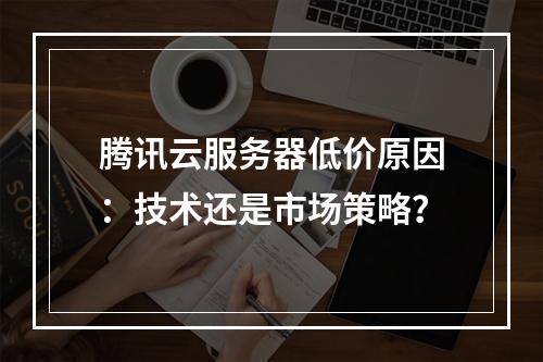 腾讯云服务器低价原因：技术还是市场策略？