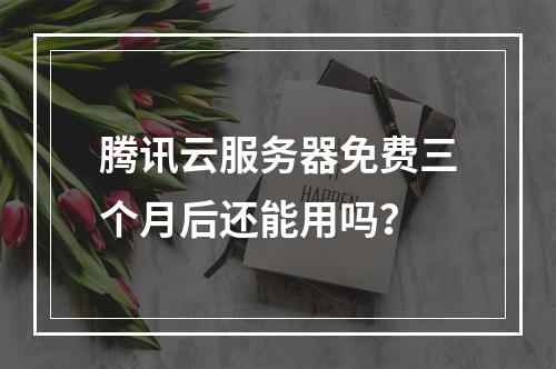 腾讯云服务器免费三个月后还能用吗？
