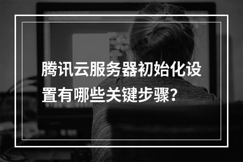 腾讯云服务器初始化设置有哪些关键步骤？